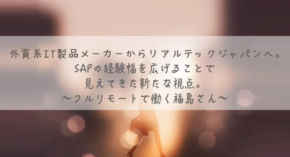 外資系IT製品メーカーからリアルテックジャパンへ。SAPの経験幅を広げることで見えてきた新たな視点。フルリモートで働く福島さん